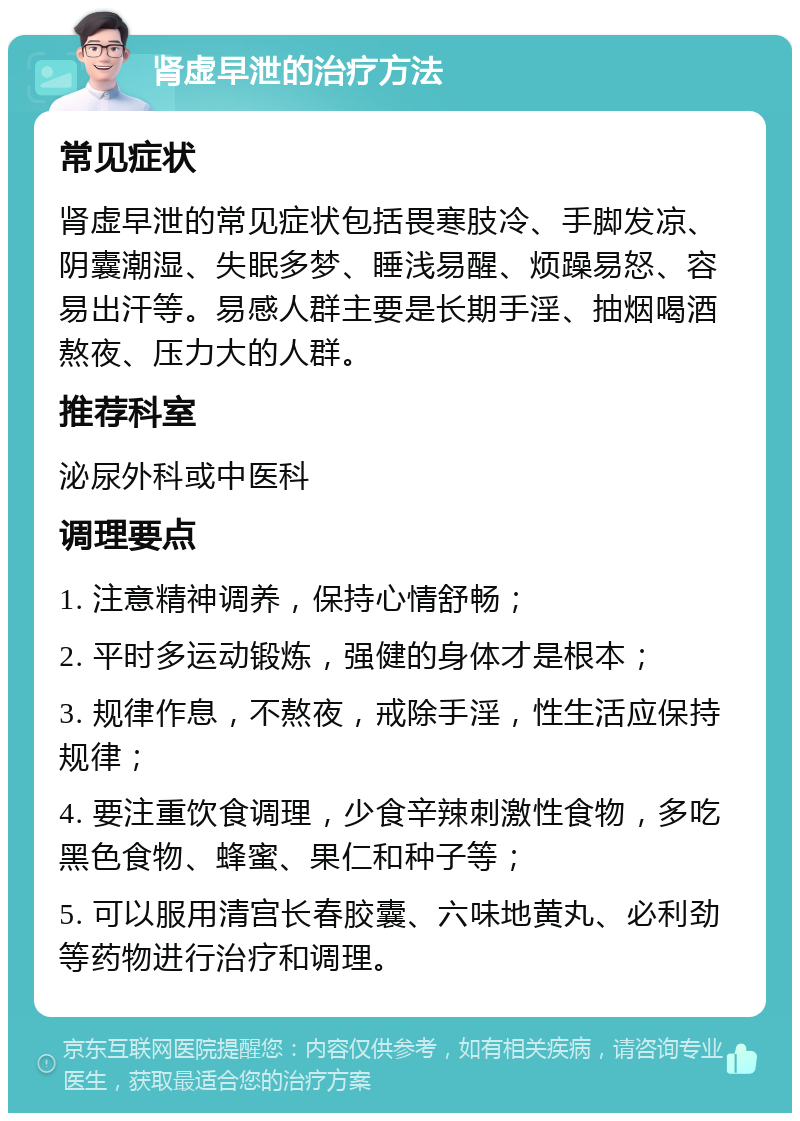 肾虚早泄的治疗方法 常见症状 肾虚早泄的常见症状包括畏寒肢冷、手脚发凉、阴囊潮湿、失眠多梦、睡浅易醒、烦躁易怒、容易出汗等。易感人群主要是长期手淫、抽烟喝酒熬夜、压力大的人群。 推荐科室 泌尿外科或中医科 调理要点 1. 注意精神调养，保持心情舒畅； 2. 平时多运动锻炼，强健的身体才是根本； 3. 规律作息，不熬夜，戒除手淫，性生活应保持规律； 4. 要注重饮食调理，少食辛辣刺激性食物，多吃黑色食物、蜂蜜、果仁和种子等； 5. 可以服用清宫长春胶囊、六味地黄丸、必利劲等药物进行治疗和调理。