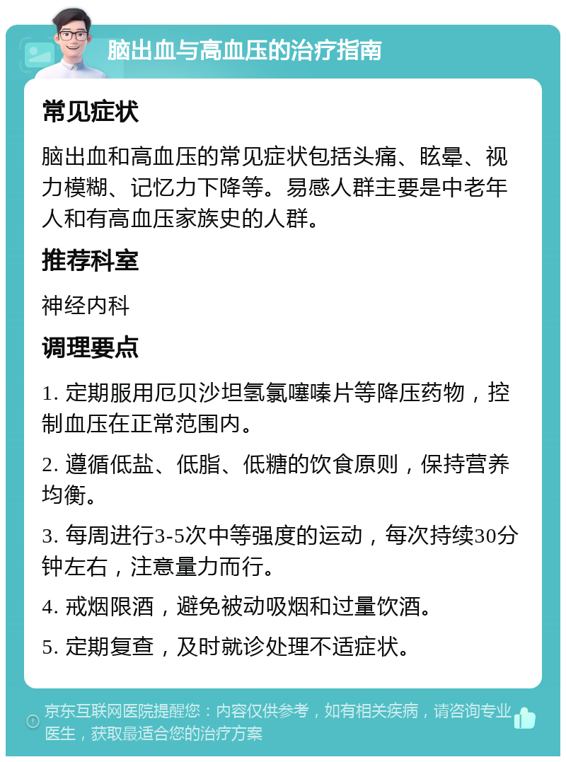 脑出血与高血压的治疗指南 常见症状 脑出血和高血压的常见症状包括头痛、眩晕、视力模糊、记忆力下降等。易感人群主要是中老年人和有高血压家族史的人群。 推荐科室 神经内科 调理要点 1. 定期服用厄贝沙坦氢氯噻嗪片等降压药物，控制血压在正常范围内。 2. 遵循低盐、低脂、低糖的饮食原则，保持营养均衡。 3. 每周进行3-5次中等强度的运动，每次持续30分钟左右，注意量力而行。 4. 戒烟限酒，避免被动吸烟和过量饮酒。 5. 定期复查，及时就诊处理不适症状。