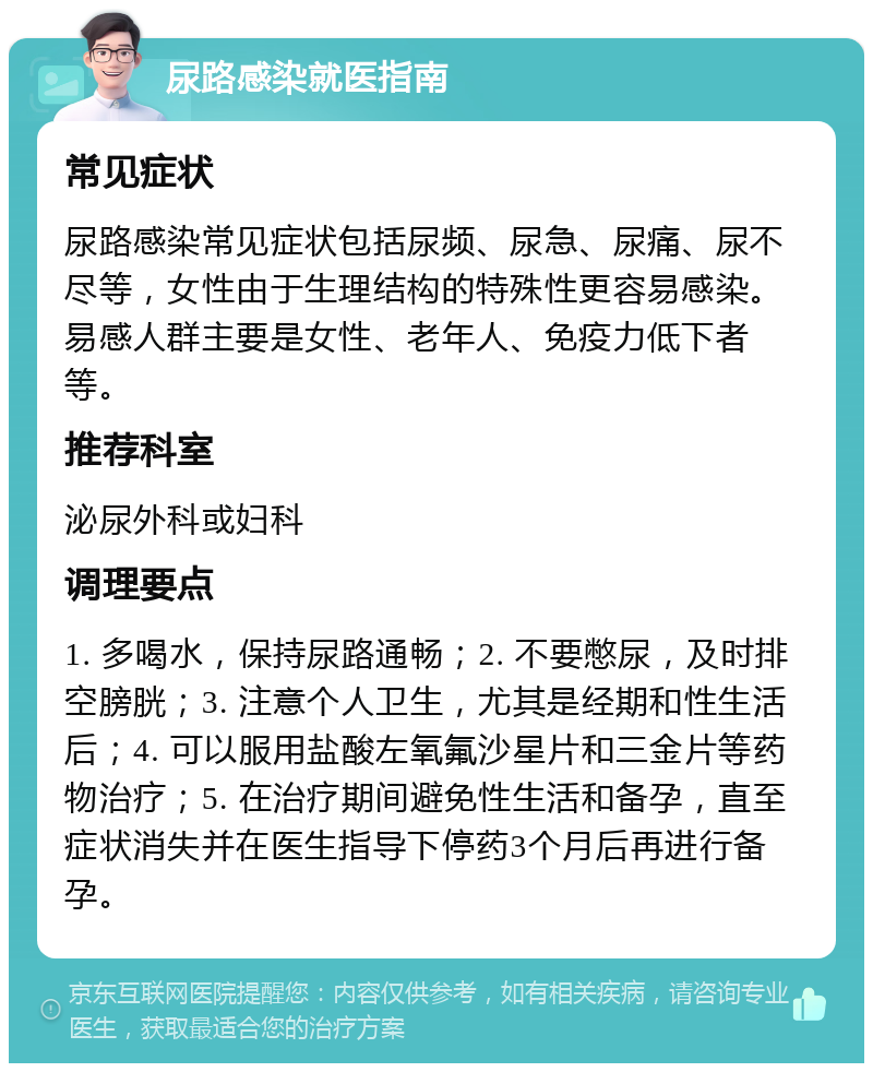 尿路感染就医指南 常见症状 尿路感染常见症状包括尿频、尿急、尿痛、尿不尽等，女性由于生理结构的特殊性更容易感染。易感人群主要是女性、老年人、免疫力低下者等。 推荐科室 泌尿外科或妇科 调理要点 1. 多喝水，保持尿路通畅；2. 不要憋尿，及时排空膀胱；3. 注意个人卫生，尤其是经期和性生活后；4. 可以服用盐酸左氧氟沙星片和三金片等药物治疗；5. 在治疗期间避免性生活和备孕，直至症状消失并在医生指导下停药3个月后再进行备孕。