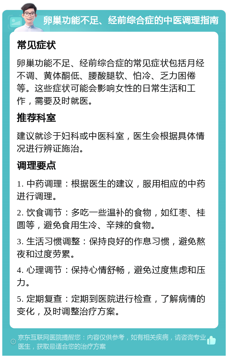 卵巢功能不足、经前综合症的中医调理指南 常见症状 卵巢功能不足、经前综合症的常见症状包括月经不调、黄体酮低、腰酸腿软、怕冷、乏力困倦等。这些症状可能会影响女性的日常生活和工作，需要及时就医。 推荐科室 建议就诊于妇科或中医科室，医生会根据具体情况进行辨证施治。 调理要点 1. 中药调理：根据医生的建议，服用相应的中药进行调理。 2. 饮食调节：多吃一些温补的食物，如红枣、桂圆等，避免食用生冷、辛辣的食物。 3. 生活习惯调整：保持良好的作息习惯，避免熬夜和过度劳累。 4. 心理调节：保持心情舒畅，避免过度焦虑和压力。 5. 定期复查：定期到医院进行检查，了解病情的变化，及时调整治疗方案。