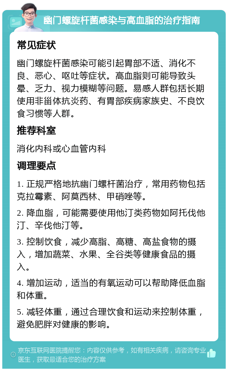 幽门螺旋杆菌感染与高血脂的治疗指南 常见症状 幽门螺旋杆菌感染可能引起胃部不适、消化不良、恶心、呕吐等症状。高血脂则可能导致头晕、乏力、视力模糊等问题。易感人群包括长期使用非甾体抗炎药、有胃部疾病家族史、不良饮食习惯等人群。 推荐科室 消化内科或心血管内科 调理要点 1. 正规严格地抗幽门螺杆菌治疗，常用药物包括克拉霉素、阿莫西林、甲硝唑等。 2. 降血脂，可能需要使用他汀类药物如阿托伐他汀、辛伐他汀等。 3. 控制饮食，减少高脂、高糖、高盐食物的摄入，增加蔬菜、水果、全谷类等健康食品的摄入。 4. 增加运动，适当的有氧运动可以帮助降低血脂和体重。 5. 减轻体重，通过合理饮食和运动来控制体重，避免肥胖对健康的影响。