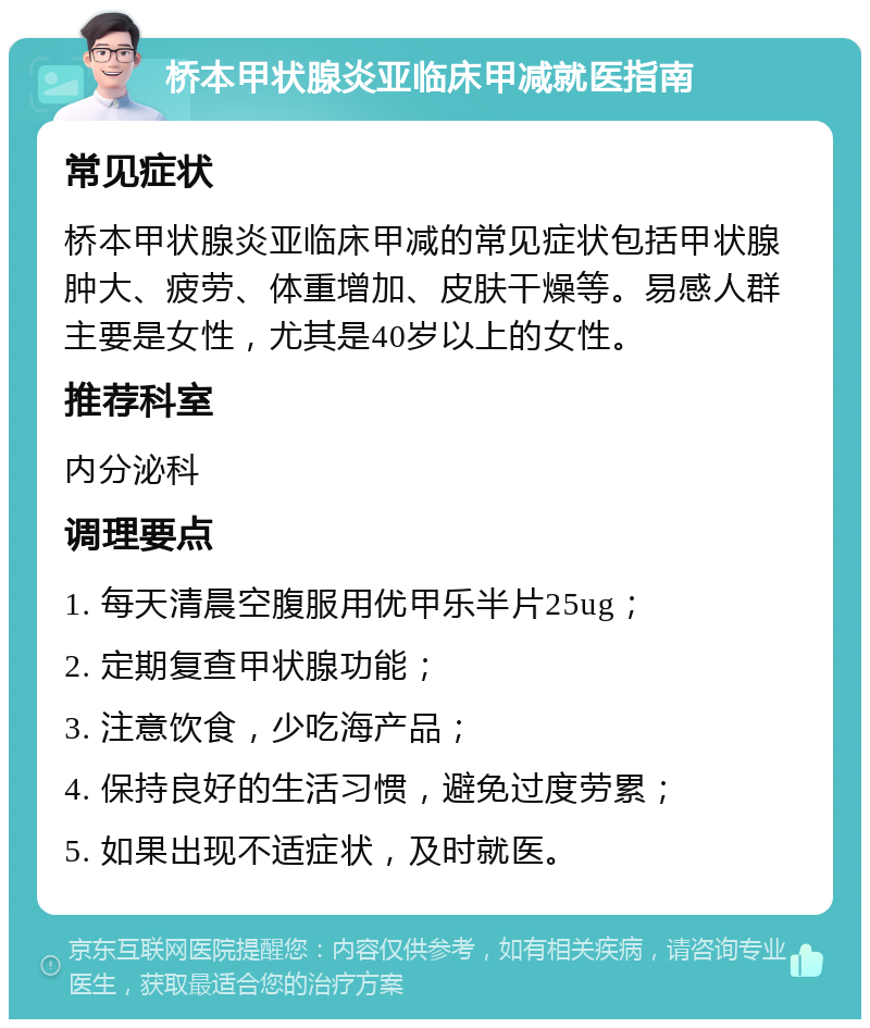 桥本甲状腺炎亚临床甲减就医指南 常见症状 桥本甲状腺炎亚临床甲减的常见症状包括甲状腺肿大、疲劳、体重增加、皮肤干燥等。易感人群主要是女性，尤其是40岁以上的女性。 推荐科室 内分泌科 调理要点 1. 每天清晨空腹服用优甲乐半片25ug； 2. 定期复查甲状腺功能； 3. 注意饮食，少吃海产品； 4. 保持良好的生活习惯，避免过度劳累； 5. 如果出现不适症状，及时就医。