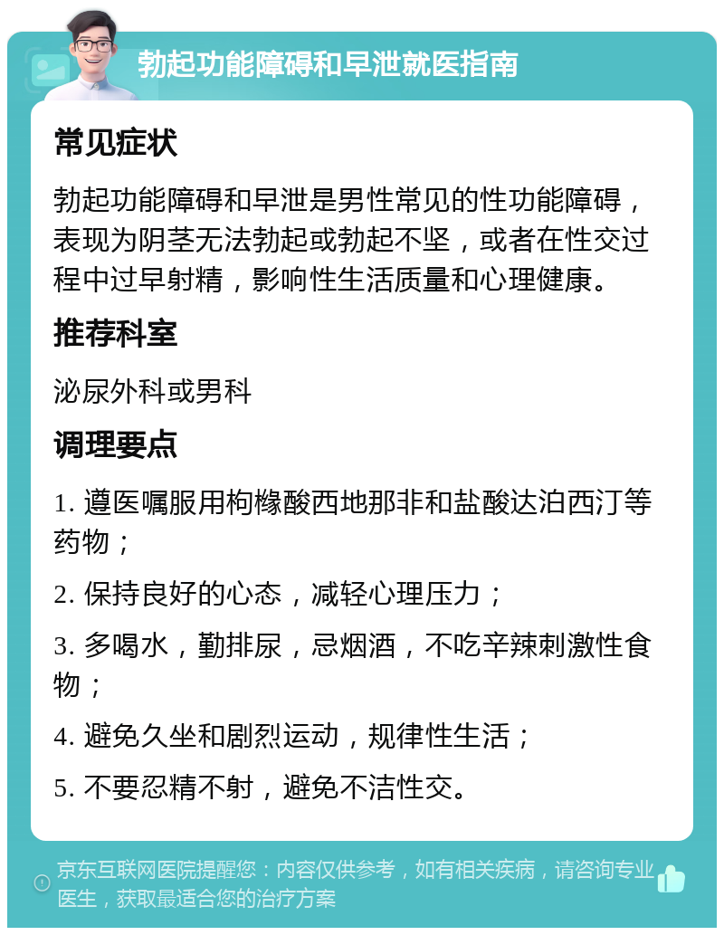 勃起功能障碍和早泄就医指南 常见症状 勃起功能障碍和早泄是男性常见的性功能障碍，表现为阴茎无法勃起或勃起不坚，或者在性交过程中过早射精，影响性生活质量和心理健康。 推荐科室 泌尿外科或男科 调理要点 1. 遵医嘱服用枸橼酸西地那非和盐酸达泊西汀等药物； 2. 保持良好的心态，减轻心理压力； 3. 多喝水，勤排尿，忌烟酒，不吃辛辣刺激性食物； 4. 避免久坐和剧烈运动，规律性生活； 5. 不要忍精不射，避免不洁性交。