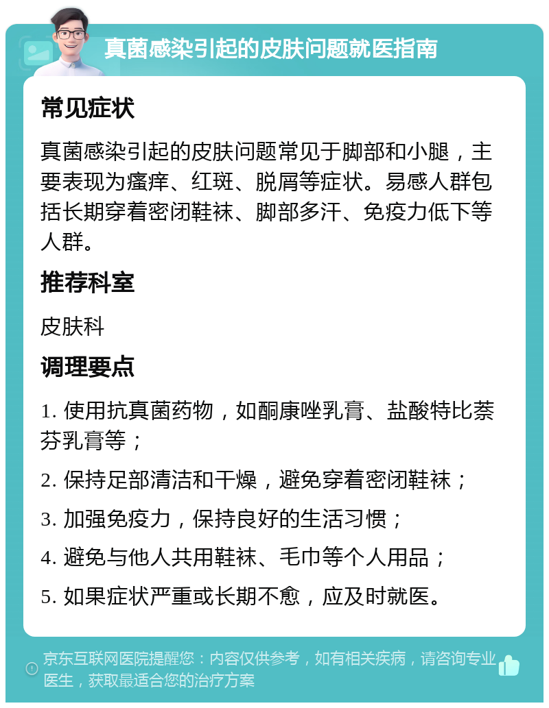 真菌感染引起的皮肤问题就医指南 常见症状 真菌感染引起的皮肤问题常见于脚部和小腿，主要表现为瘙痒、红斑、脱屑等症状。易感人群包括长期穿着密闭鞋袜、脚部多汗、免疫力低下等人群。 推荐科室 皮肤科 调理要点 1. 使用抗真菌药物，如酮康唑乳膏、盐酸特比萘芬乳膏等； 2. 保持足部清洁和干燥，避免穿着密闭鞋袜； 3. 加强免疫力，保持良好的生活习惯； 4. 避免与他人共用鞋袜、毛巾等个人用品； 5. 如果症状严重或长期不愈，应及时就医。