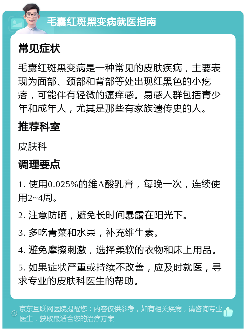 毛囊红斑黑变病就医指南 常见症状 毛囊红斑黑变病是一种常见的皮肤疾病，主要表现为面部、颈部和背部等处出现红黑色的小疙瘩，可能伴有轻微的瘙痒感。易感人群包括青少年和成年人，尤其是那些有家族遗传史的人。 推荐科室 皮肤科 调理要点 1. 使用0.025%的维A酸乳膏，每晚一次，连续使用2~4周。 2. 注意防晒，避免长时间暴露在阳光下。 3. 多吃青菜和水果，补充维生素。 4. 避免摩擦刺激，选择柔软的衣物和床上用品。 5. 如果症状严重或持续不改善，应及时就医，寻求专业的皮肤科医生的帮助。