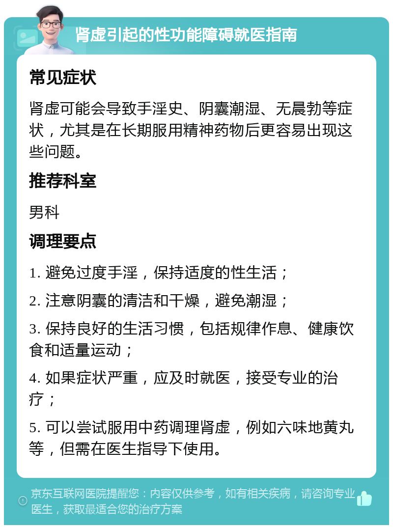 肾虚引起的性功能障碍就医指南 常见症状 肾虚可能会导致手淫史、阴囊潮湿、无晨勃等症状，尤其是在长期服用精神药物后更容易出现这些问题。 推荐科室 男科 调理要点 1. 避免过度手淫，保持适度的性生活； 2. 注意阴囊的清洁和干燥，避免潮湿； 3. 保持良好的生活习惯，包括规律作息、健康饮食和适量运动； 4. 如果症状严重，应及时就医，接受专业的治疗； 5. 可以尝试服用中药调理肾虚，例如六味地黄丸等，但需在医生指导下使用。