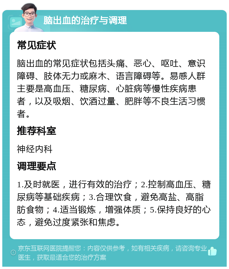 脑出血的治疗与调理 常见症状 脑出血的常见症状包括头痛、恶心、呕吐、意识障碍、肢体无力或麻木、语言障碍等。易感人群主要是高血压、糖尿病、心脏病等慢性疾病患者，以及吸烟、饮酒过量、肥胖等不良生活习惯者。 推荐科室 神经内科 调理要点 1.及时就医，进行有效的治疗；2.控制高血压、糖尿病等基础疾病；3.合理饮食，避免高盐、高脂肪食物；4.适当锻炼，增强体质；5.保持良好的心态，避免过度紧张和焦虑。