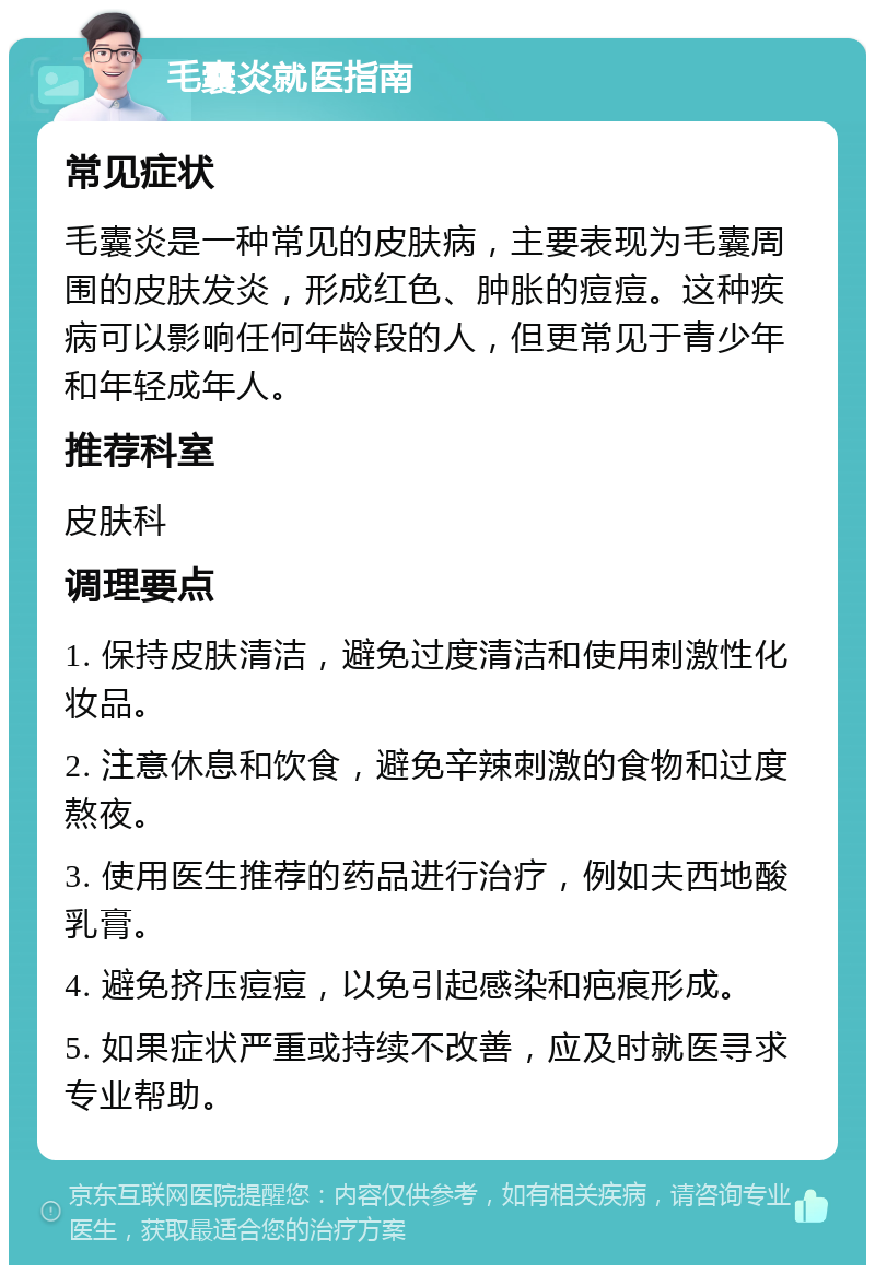 毛囊炎就医指南 常见症状 毛囊炎是一种常见的皮肤病，主要表现为毛囊周围的皮肤发炎，形成红色、肿胀的痘痘。这种疾病可以影响任何年龄段的人，但更常见于青少年和年轻成年人。 推荐科室 皮肤科 调理要点 1. 保持皮肤清洁，避免过度清洁和使用刺激性化妆品。 2. 注意休息和饮食，避免辛辣刺激的食物和过度熬夜。 3. 使用医生推荐的药品进行治疗，例如夫西地酸乳膏。 4. 避免挤压痘痘，以免引起感染和疤痕形成。 5. 如果症状严重或持续不改善，应及时就医寻求专业帮助。