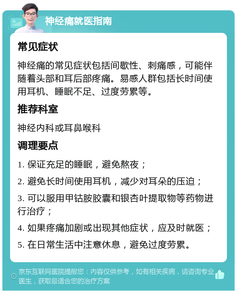 神经痛就医指南 常见症状 神经痛的常见症状包括间歇性、刺痛感，可能伴随着头部和耳后部疼痛。易感人群包括长时间使用耳机、睡眠不足、过度劳累等。 推荐科室 神经内科或耳鼻喉科 调理要点 1. 保证充足的睡眠，避免熬夜； 2. 避免长时间使用耳机，减少对耳朵的压迫； 3. 可以服用甲钴胺胶囊和银杏叶提取物等药物进行治疗； 4. 如果疼痛加剧或出现其他症状，应及时就医； 5. 在日常生活中注意休息，避免过度劳累。