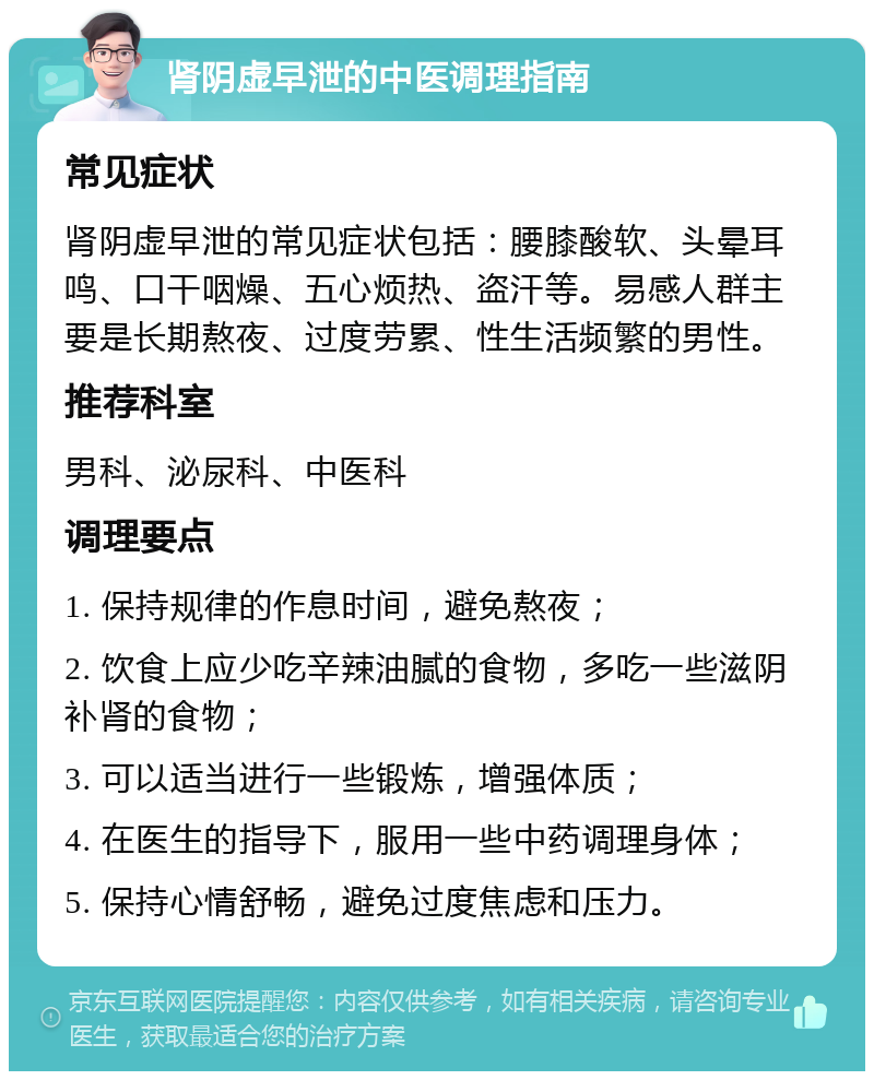 肾阴虚早泄的中医调理指南 常见症状 肾阴虚早泄的常见症状包括：腰膝酸软、头晕耳鸣、口干咽燥、五心烦热、盗汗等。易感人群主要是长期熬夜、过度劳累、性生活频繁的男性。 推荐科室 男科、泌尿科、中医科 调理要点 1. 保持规律的作息时间，避免熬夜； 2. 饮食上应少吃辛辣油腻的食物，多吃一些滋阴补肾的食物； 3. 可以适当进行一些锻炼，增强体质； 4. 在医生的指导下，服用一些中药调理身体； 5. 保持心情舒畅，避免过度焦虑和压力。