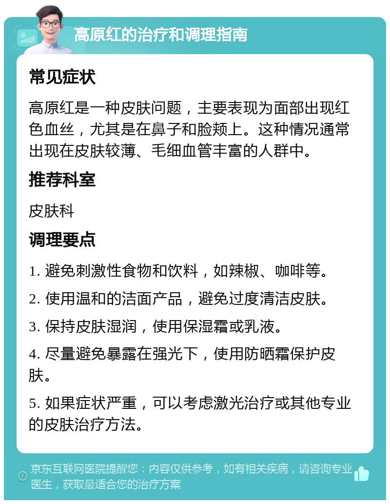 高原红的治疗和调理指南 常见症状 高原红是一种皮肤问题，主要表现为面部出现红色血丝，尤其是在鼻子和脸颊上。这种情况通常出现在皮肤较薄、毛细血管丰富的人群中。 推荐科室 皮肤科 调理要点 1. 避免刺激性食物和饮料，如辣椒、咖啡等。 2. 使用温和的洁面产品，避免过度清洁皮肤。 3. 保持皮肤湿润，使用保湿霜或乳液。 4. 尽量避免暴露在强光下，使用防晒霜保护皮肤。 5. 如果症状严重，可以考虑激光治疗或其他专业的皮肤治疗方法。