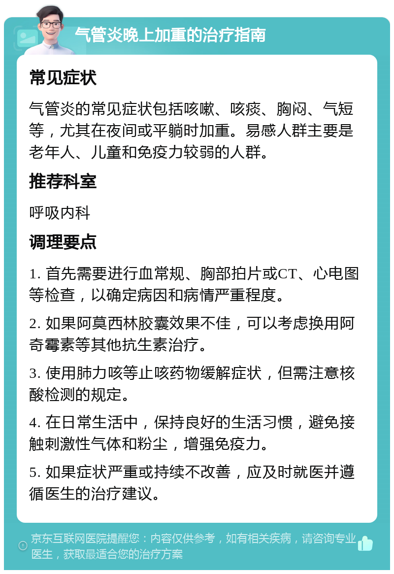 气管炎晚上加重的治疗指南 常见症状 气管炎的常见症状包括咳嗽、咳痰、胸闷、气短等，尤其在夜间或平躺时加重。易感人群主要是老年人、儿童和免疫力较弱的人群。 推荐科室 呼吸内科 调理要点 1. 首先需要进行血常规、胸部拍片或CT、心电图等检查，以确定病因和病情严重程度。 2. 如果阿莫西林胶囊效果不佳，可以考虑换用阿奇霉素等其他抗生素治疗。 3. 使用肺力咳等止咳药物缓解症状，但需注意核酸检测的规定。 4. 在日常生活中，保持良好的生活习惯，避免接触刺激性气体和粉尘，增强免疫力。 5. 如果症状严重或持续不改善，应及时就医并遵循医生的治疗建议。