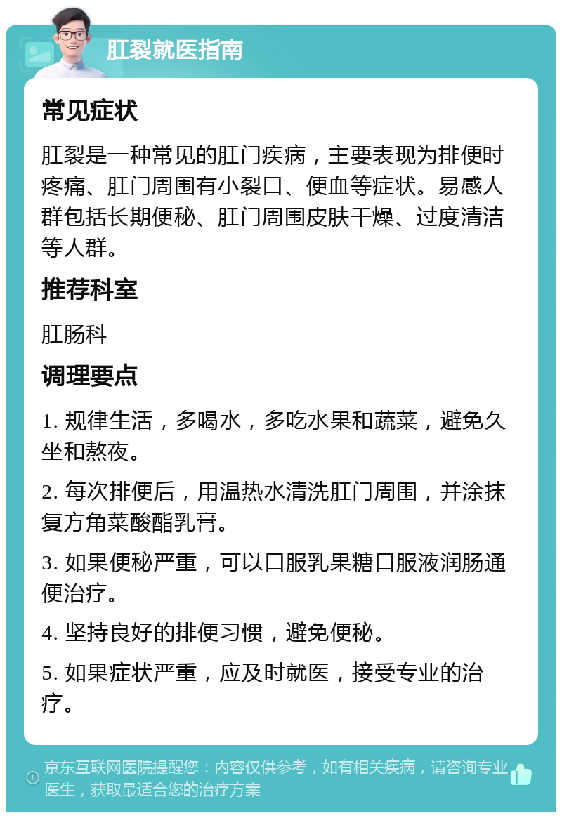 肛裂就医指南 常见症状 肛裂是一种常见的肛门疾病，主要表现为排便时疼痛、肛门周围有小裂口、便血等症状。易感人群包括长期便秘、肛门周围皮肤干燥、过度清洁等人群。 推荐科室 肛肠科 调理要点 1. 规律生活，多喝水，多吃水果和蔬菜，避免久坐和熬夜。 2. 每次排便后，用温热水清洗肛门周围，并涂抹复方角菜酸酯乳膏。 3. 如果便秘严重，可以口服乳果糖口服液润肠通便治疗。 4. 坚持良好的排便习惯，避免便秘。 5. 如果症状严重，应及时就医，接受专业的治疗。