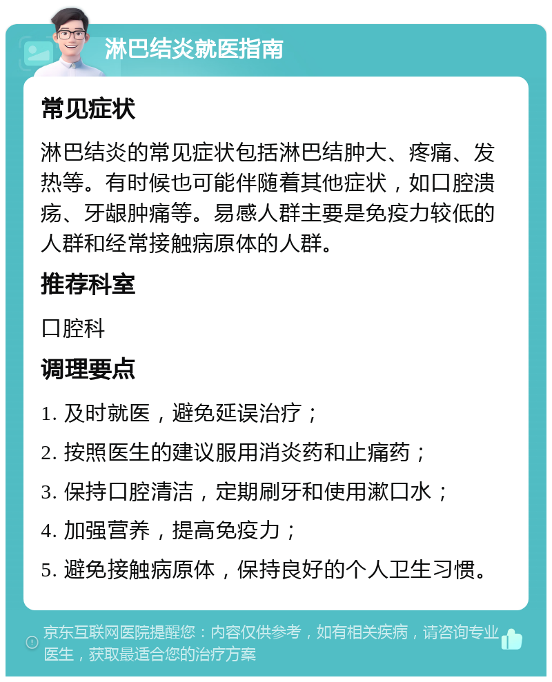 淋巴结炎就医指南 常见症状 淋巴结炎的常见症状包括淋巴结肿大、疼痛、发热等。有时候也可能伴随着其他症状，如口腔溃疡、牙龈肿痛等。易感人群主要是免疫力较低的人群和经常接触病原体的人群。 推荐科室 口腔科 调理要点 1. 及时就医，避免延误治疗； 2. 按照医生的建议服用消炎药和止痛药； 3. 保持口腔清洁，定期刷牙和使用漱口水； 4. 加强营养，提高免疫力； 5. 避免接触病原体，保持良好的个人卫生习惯。