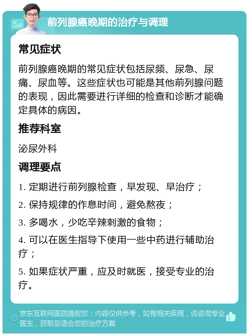 前列腺癌晚期的治疗与调理 常见症状 前列腺癌晚期的常见症状包括尿频、尿急、尿痛、尿血等。这些症状也可能是其他前列腺问题的表现，因此需要进行详细的检查和诊断才能确定具体的病因。 推荐科室 泌尿外科 调理要点 1. 定期进行前列腺检查，早发现、早治疗； 2. 保持规律的作息时间，避免熬夜； 3. 多喝水，少吃辛辣刺激的食物； 4. 可以在医生指导下使用一些中药进行辅助治疗； 5. 如果症状严重，应及时就医，接受专业的治疗。