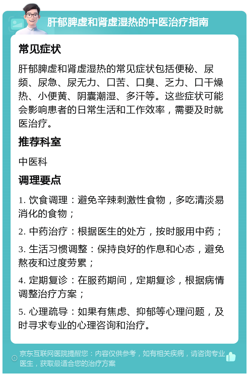 肝郁脾虚和肾虚湿热的中医治疗指南 常见症状 肝郁脾虚和肾虚湿热的常见症状包括便秘、尿频、尿急、尿无力、口苦、口臭、乏力、口干燥热、小便黄、阴囊潮湿、多汗等。这些症状可能会影响患者的日常生活和工作效率，需要及时就医治疗。 推荐科室 中医科 调理要点 1. 饮食调理：避免辛辣刺激性食物，多吃清淡易消化的食物； 2. 中药治疗：根据医生的处方，按时服用中药； 3. 生活习惯调整：保持良好的作息和心态，避免熬夜和过度劳累； 4. 定期复诊：在服药期间，定期复诊，根据病情调整治疗方案； 5. 心理疏导：如果有焦虑、抑郁等心理问题，及时寻求专业的心理咨询和治疗。