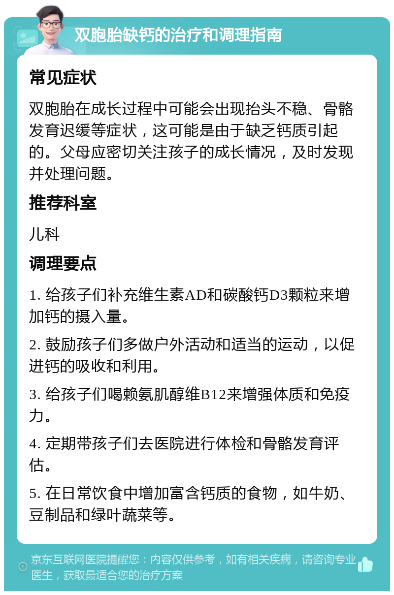 双胞胎缺钙的治疗和调理指南 常见症状 双胞胎在成长过程中可能会出现抬头不稳、骨骼发育迟缓等症状，这可能是由于缺乏钙质引起的。父母应密切关注孩子的成长情况，及时发现并处理问题。 推荐科室 儿科 调理要点 1. 给孩子们补充维生素AD和碳酸钙D3颗粒来增加钙的摄入量。 2. 鼓励孩子们多做户外活动和适当的运动，以促进钙的吸收和利用。 3. 给孩子们喝赖氨肌醇维B12来增强体质和免疫力。 4. 定期带孩子们去医院进行体检和骨骼发育评估。 5. 在日常饮食中增加富含钙质的食物，如牛奶、豆制品和绿叶蔬菜等。