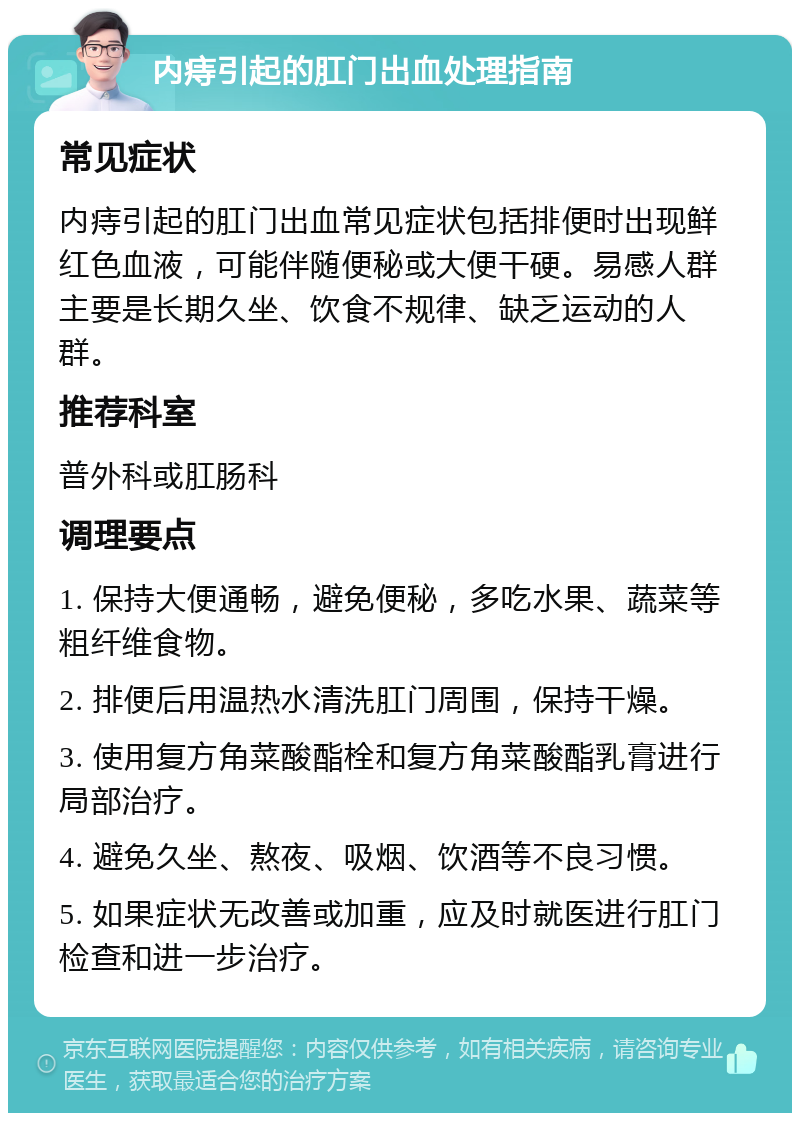 内痔引起的肛门出血处理指南 常见症状 内痔引起的肛门出血常见症状包括排便时出现鲜红色血液，可能伴随便秘或大便干硬。易感人群主要是长期久坐、饮食不规律、缺乏运动的人群。 推荐科室 普外科或肛肠科 调理要点 1. 保持大便通畅，避免便秘，多吃水果、蔬菜等粗纤维食物。 2. 排便后用温热水清洗肛门周围，保持干燥。 3. 使用复方角菜酸酯栓和复方角菜酸酯乳膏进行局部治疗。 4. 避免久坐、熬夜、吸烟、饮酒等不良习惯。 5. 如果症状无改善或加重，应及时就医进行肛门检查和进一步治疗。