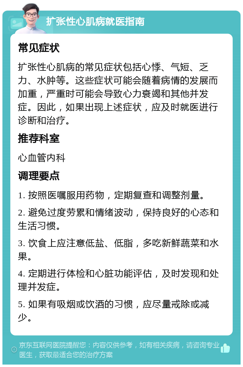 扩张性心肌病就医指南 常见症状 扩张性心肌病的常见症状包括心悸、气短、乏力、水肿等。这些症状可能会随着病情的发展而加重，严重时可能会导致心力衰竭和其他并发症。因此，如果出现上述症状，应及时就医进行诊断和治疗。 推荐科室 心血管内科 调理要点 1. 按照医嘱服用药物，定期复查和调整剂量。 2. 避免过度劳累和情绪波动，保持良好的心态和生活习惯。 3. 饮食上应注意低盐、低脂，多吃新鲜蔬菜和水果。 4. 定期进行体检和心脏功能评估，及时发现和处理并发症。 5. 如果有吸烟或饮酒的习惯，应尽量戒除或减少。