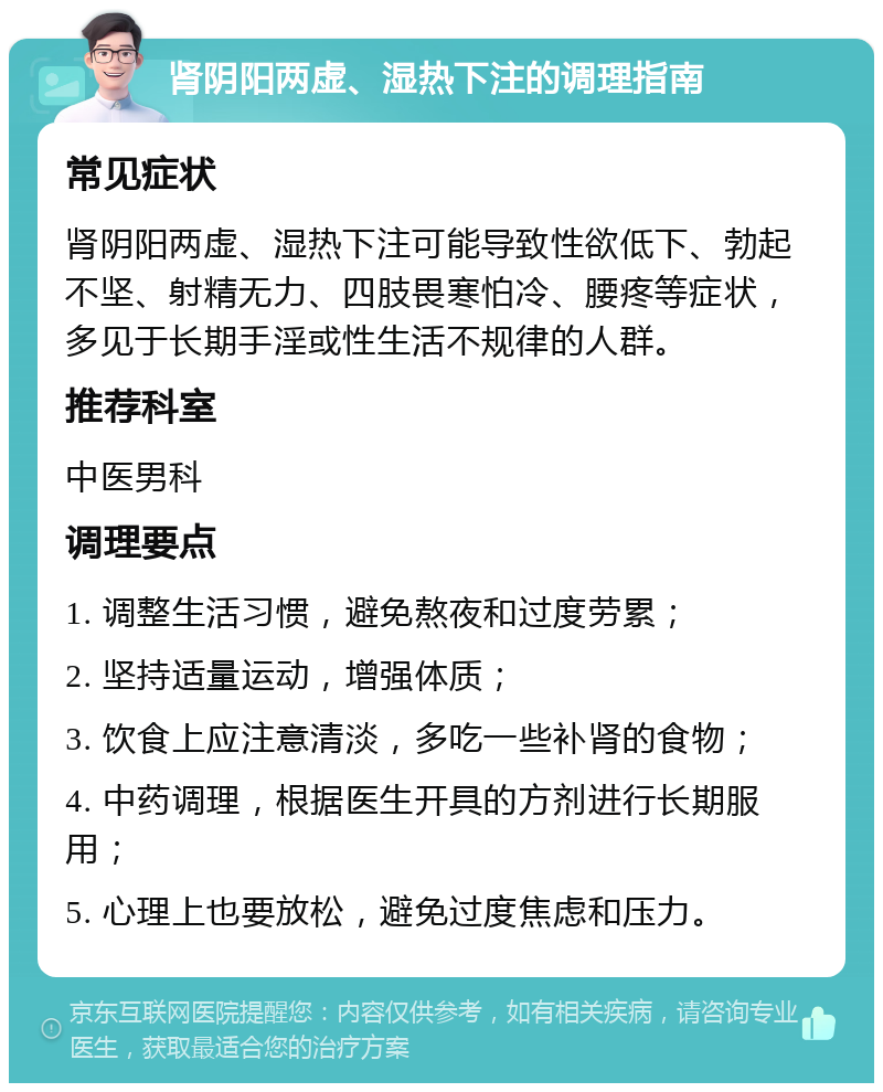 肾阴阳两虚、湿热下注的调理指南 常见症状 肾阴阳两虚、湿热下注可能导致性欲低下、勃起不坚、射精无力、四肢畏寒怕冷、腰疼等症状，多见于长期手淫或性生活不规律的人群。 推荐科室 中医男科 调理要点 1. 调整生活习惯，避免熬夜和过度劳累； 2. 坚持适量运动，增强体质； 3. 饮食上应注意清淡，多吃一些补肾的食物； 4. 中药调理，根据医生开具的方剂进行长期服用； 5. 心理上也要放松，避免过度焦虑和压力。