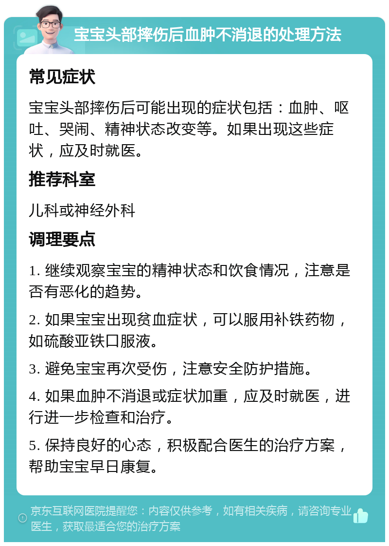 宝宝头部摔伤后血肿不消退的处理方法 常见症状 宝宝头部摔伤后可能出现的症状包括：血肿、呕吐、哭闹、精神状态改变等。如果出现这些症状，应及时就医。 推荐科室 儿科或神经外科 调理要点 1. 继续观察宝宝的精神状态和饮食情况，注意是否有恶化的趋势。 2. 如果宝宝出现贫血症状，可以服用补铁药物，如硫酸亚铁口服液。 3. 避免宝宝再次受伤，注意安全防护措施。 4. 如果血肿不消退或症状加重，应及时就医，进行进一步检查和治疗。 5. 保持良好的心态，积极配合医生的治疗方案，帮助宝宝早日康复。