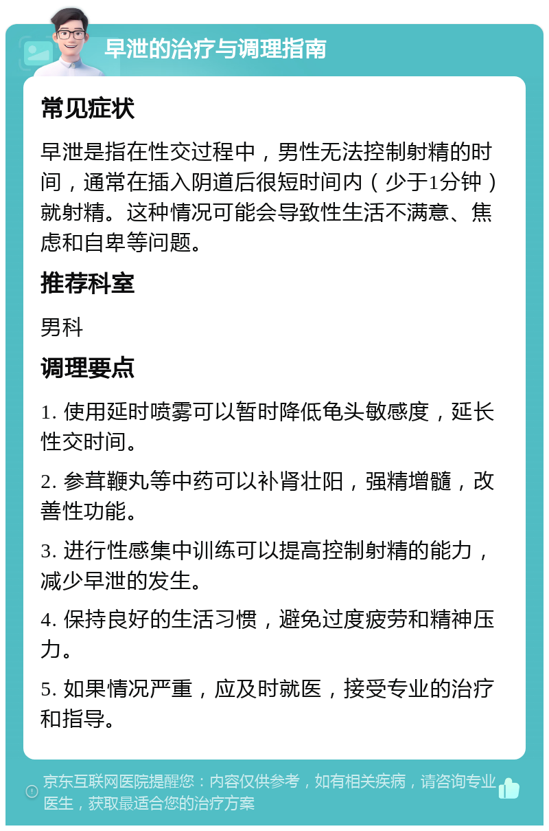 早泄的治疗与调理指南 常见症状 早泄是指在性交过程中，男性无法控制射精的时间，通常在插入阴道后很短时间内（少于1分钟）就射精。这种情况可能会导致性生活不满意、焦虑和自卑等问题。 推荐科室 男科 调理要点 1. 使用延时喷雾可以暂时降低龟头敏感度，延长性交时间。 2. 参茸鞭丸等中药可以补肾壮阳，强精增髓，改善性功能。 3. 进行性感集中训练可以提高控制射精的能力，减少早泄的发生。 4. 保持良好的生活习惯，避免过度疲劳和精神压力。 5. 如果情况严重，应及时就医，接受专业的治疗和指导。