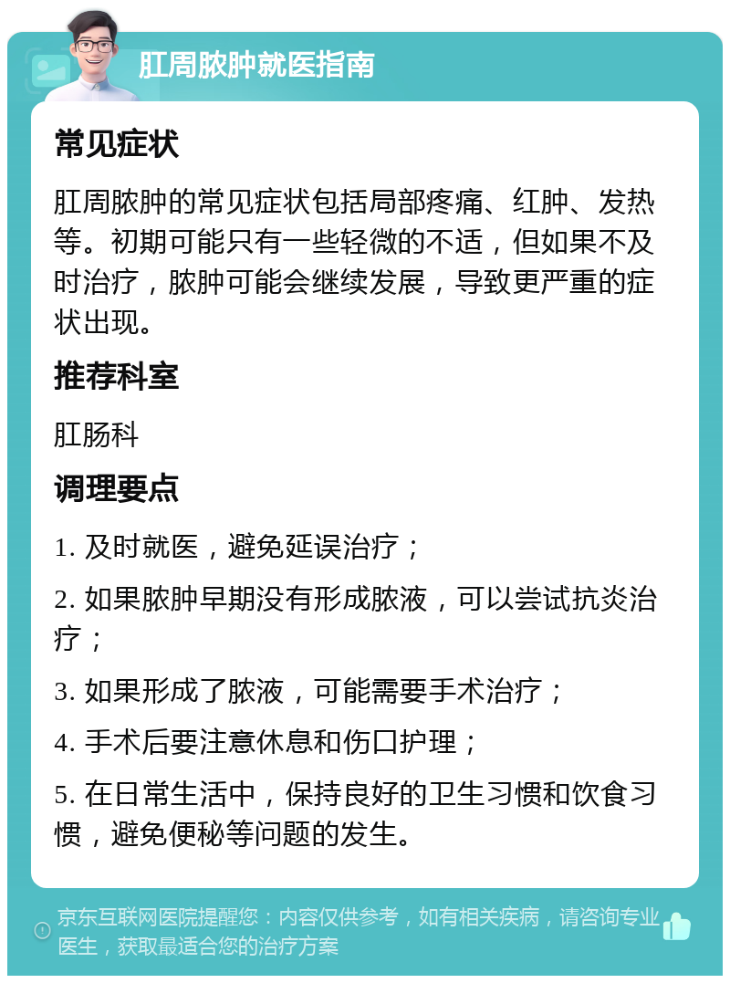 肛周脓肿就医指南 常见症状 肛周脓肿的常见症状包括局部疼痛、红肿、发热等。初期可能只有一些轻微的不适，但如果不及时治疗，脓肿可能会继续发展，导致更严重的症状出现。 推荐科室 肛肠科 调理要点 1. 及时就医，避免延误治疗； 2. 如果脓肿早期没有形成脓液，可以尝试抗炎治疗； 3. 如果形成了脓液，可能需要手术治疗； 4. 手术后要注意休息和伤口护理； 5. 在日常生活中，保持良好的卫生习惯和饮食习惯，避免便秘等问题的发生。