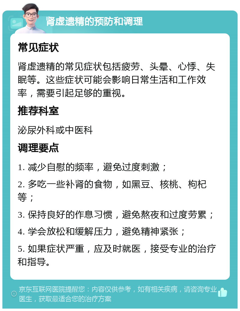 肾虚遗精的预防和调理 常见症状 肾虚遗精的常见症状包括疲劳、头晕、心悸、失眠等。这些症状可能会影响日常生活和工作效率，需要引起足够的重视。 推荐科室 泌尿外科或中医科 调理要点 1. 减少自慰的频率，避免过度刺激； 2. 多吃一些补肾的食物，如黑豆、核桃、枸杞等； 3. 保持良好的作息习惯，避免熬夜和过度劳累； 4. 学会放松和缓解压力，避免精神紧张； 5. 如果症状严重，应及时就医，接受专业的治疗和指导。