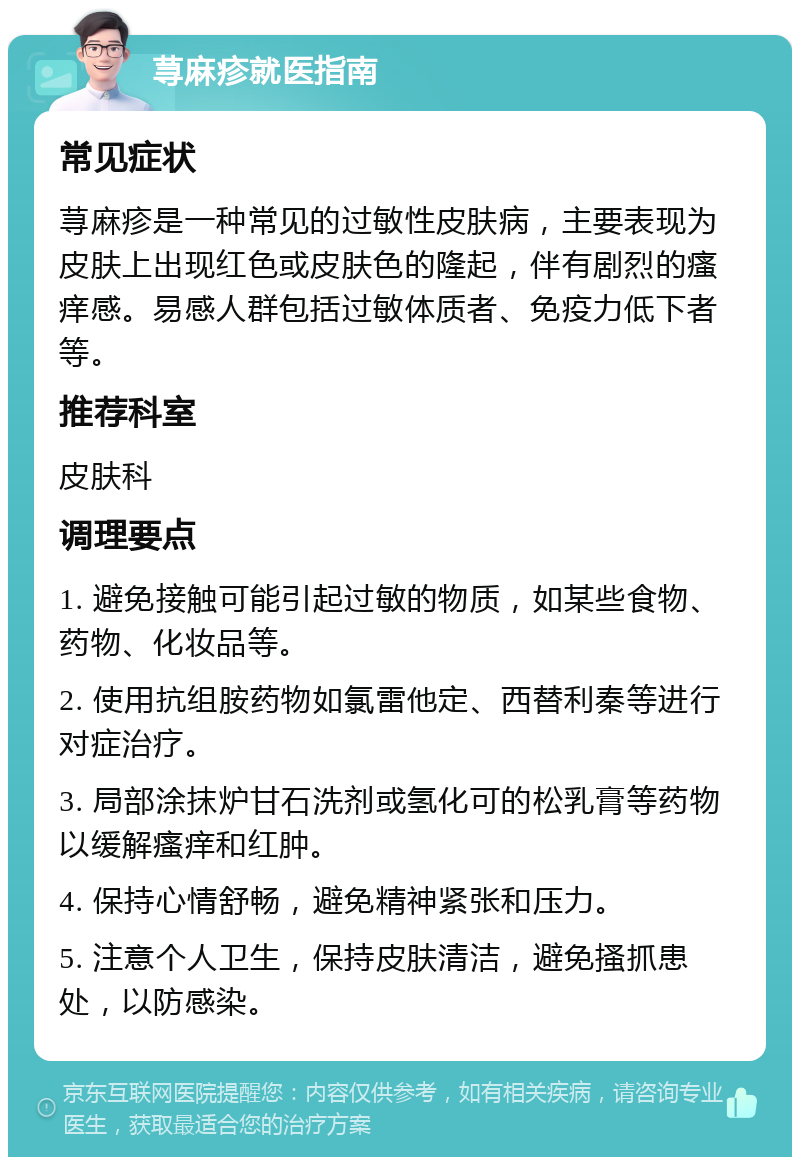 荨麻疹就医指南 常见症状 荨麻疹是一种常见的过敏性皮肤病，主要表现为皮肤上出现红色或皮肤色的隆起，伴有剧烈的瘙痒感。易感人群包括过敏体质者、免疫力低下者等。 推荐科室 皮肤科 调理要点 1. 避免接触可能引起过敏的物质，如某些食物、药物、化妆品等。 2. 使用抗组胺药物如氯雷他定、西替利秦等进行对症治疗。 3. 局部涂抹炉甘石洗剂或氢化可的松乳膏等药物以缓解瘙痒和红肿。 4. 保持心情舒畅，避免精神紧张和压力。 5. 注意个人卫生，保持皮肤清洁，避免搔抓患处，以防感染。