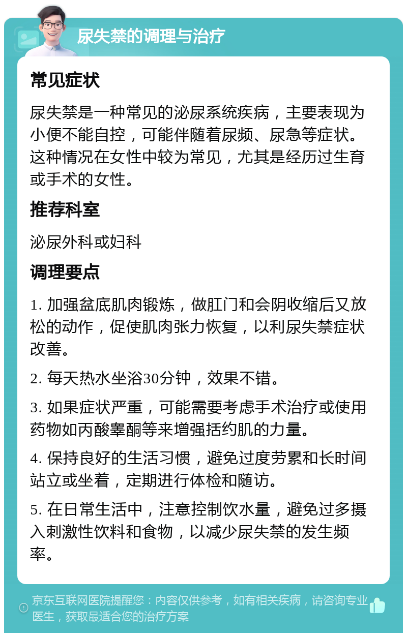 尿失禁的调理与治疗 常见症状 尿失禁是一种常见的泌尿系统疾病，主要表现为小便不能自控，可能伴随着尿频、尿急等症状。这种情况在女性中较为常见，尤其是经历过生育或手术的女性。 推荐科室 泌尿外科或妇科 调理要点 1. 加强盆底肌肉锻炼，做肛门和会阴收缩后又放松的动作，促使肌肉张力恢复，以利尿失禁症状改善。 2. 每天热水坐浴30分钟，效果不错。 3. 如果症状严重，可能需要考虑手术治疗或使用药物如丙酸睾酮等来增强括约肌的力量。 4. 保持良好的生活习惯，避免过度劳累和长时间站立或坐着，定期进行体检和随访。 5. 在日常生活中，注意控制饮水量，避免过多摄入刺激性饮料和食物，以减少尿失禁的发生频率。