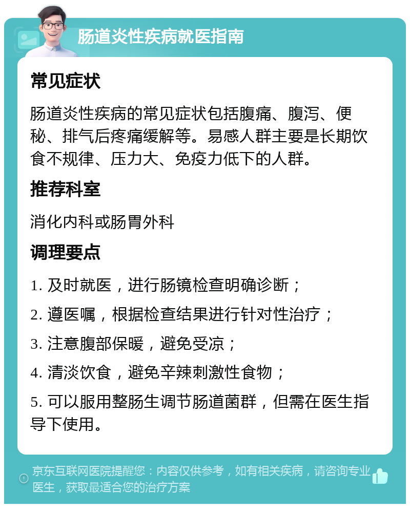 肠道炎性疾病就医指南 常见症状 肠道炎性疾病的常见症状包括腹痛、腹泻、便秘、排气后疼痛缓解等。易感人群主要是长期饮食不规律、压力大、免疫力低下的人群。 推荐科室 消化内科或肠胃外科 调理要点 1. 及时就医，进行肠镜检查明确诊断； 2. 遵医嘱，根据检查结果进行针对性治疗； 3. 注意腹部保暖，避免受凉； 4. 清淡饮食，避免辛辣刺激性食物； 5. 可以服用整肠生调节肠道菌群，但需在医生指导下使用。