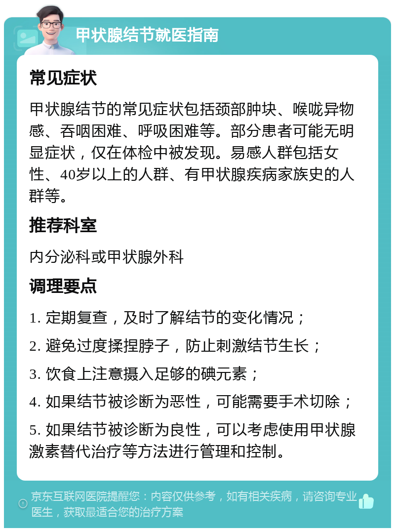 甲状腺结节就医指南 常见症状 甲状腺结节的常见症状包括颈部肿块、喉咙异物感、吞咽困难、呼吸困难等。部分患者可能无明显症状，仅在体检中被发现。易感人群包括女性、40岁以上的人群、有甲状腺疾病家族史的人群等。 推荐科室 内分泌科或甲状腺外科 调理要点 1. 定期复查，及时了解结节的变化情况； 2. 避免过度揉捏脖子，防止刺激结节生长； 3. 饮食上注意摄入足够的碘元素； 4. 如果结节被诊断为恶性，可能需要手术切除； 5. 如果结节被诊断为良性，可以考虑使用甲状腺激素替代治疗等方法进行管理和控制。