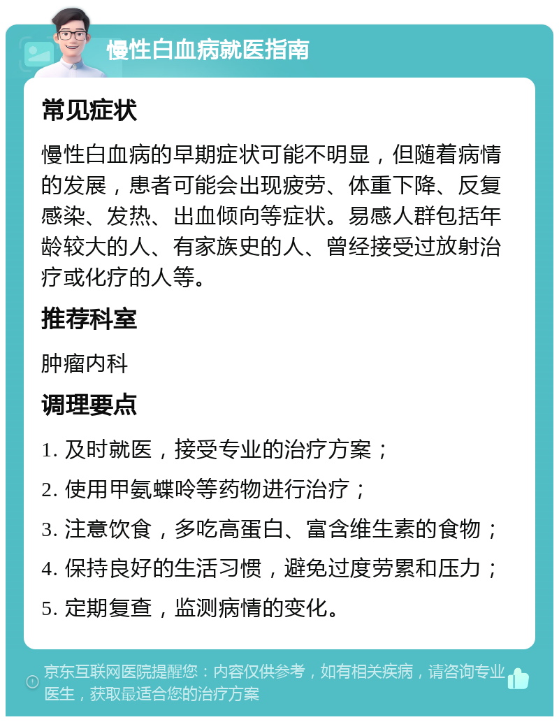 慢性白血病就医指南 常见症状 慢性白血病的早期症状可能不明显，但随着病情的发展，患者可能会出现疲劳、体重下降、反复感染、发热、出血倾向等症状。易感人群包括年龄较大的人、有家族史的人、曾经接受过放射治疗或化疗的人等。 推荐科室 肿瘤内科 调理要点 1. 及时就医，接受专业的治疗方案； 2. 使用甲氨蝶呤等药物进行治疗； 3. 注意饮食，多吃高蛋白、富含维生素的食物； 4. 保持良好的生活习惯，避免过度劳累和压力； 5. 定期复查，监测病情的变化。