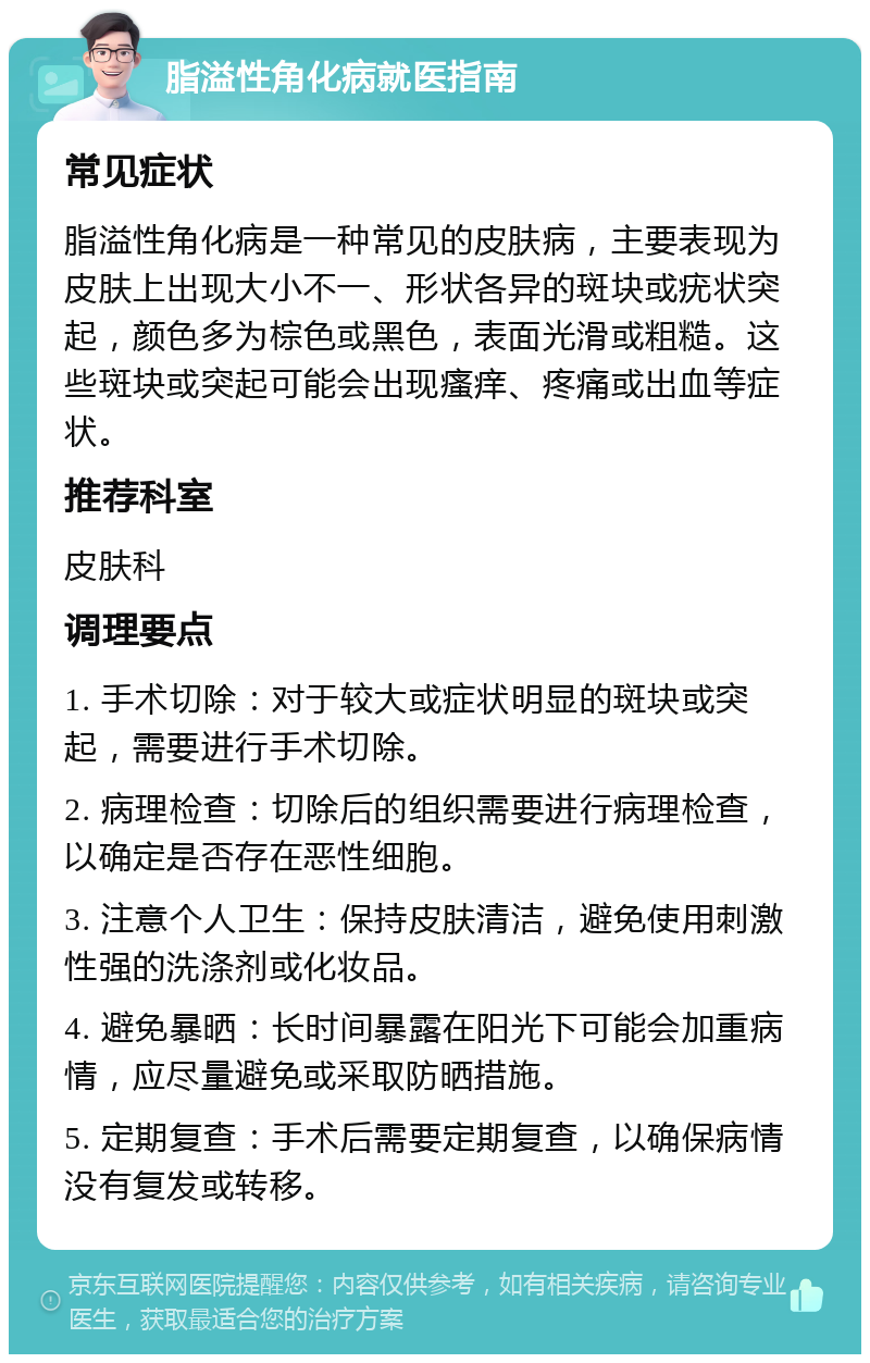 脂溢性角化病就医指南 常见症状 脂溢性角化病是一种常见的皮肤病，主要表现为皮肤上出现大小不一、形状各异的斑块或疣状突起，颜色多为棕色或黑色，表面光滑或粗糙。这些斑块或突起可能会出现瘙痒、疼痛或出血等症状。 推荐科室 皮肤科 调理要点 1. 手术切除：对于较大或症状明显的斑块或突起，需要进行手术切除。 2. 病理检查：切除后的组织需要进行病理检查，以确定是否存在恶性细胞。 3. 注意个人卫生：保持皮肤清洁，避免使用刺激性强的洗涤剂或化妆品。 4. 避免暴晒：长时间暴露在阳光下可能会加重病情，应尽量避免或采取防晒措施。 5. 定期复查：手术后需要定期复查，以确保病情没有复发或转移。