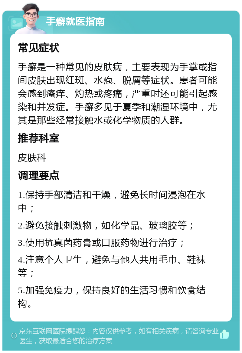 手癣就医指南 常见症状 手癣是一种常见的皮肤病，主要表现为手掌或指间皮肤出现红斑、水疱、脱屑等症状。患者可能会感到瘙痒、灼热或疼痛，严重时还可能引起感染和并发症。手癣多见于夏季和潮湿环境中，尤其是那些经常接触水或化学物质的人群。 推荐科室 皮肤科 调理要点 1.保持手部清洁和干燥，避免长时间浸泡在水中； 2.避免接触刺激物，如化学品、玻璃胶等； 3.使用抗真菌药膏或口服药物进行治疗； 4.注意个人卫生，避免与他人共用毛巾、鞋袜等； 5.加强免疫力，保持良好的生活习惯和饮食结构。