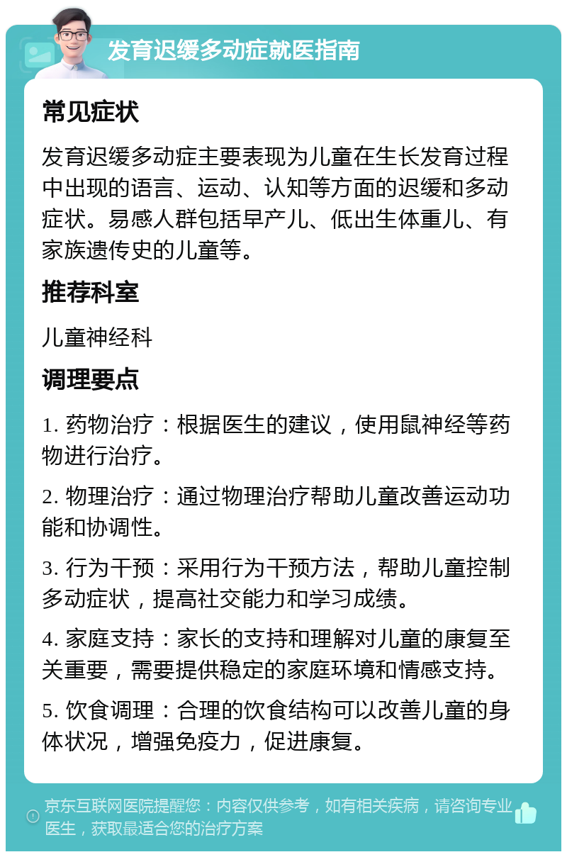 发育迟缓多动症就医指南 常见症状 发育迟缓多动症主要表现为儿童在生长发育过程中出现的语言、运动、认知等方面的迟缓和多动症状。易感人群包括早产儿、低出生体重儿、有家族遗传史的儿童等。 推荐科室 儿童神经科 调理要点 1. 药物治疗：根据医生的建议，使用鼠神经等药物进行治疗。 2. 物理治疗：通过物理治疗帮助儿童改善运动功能和协调性。 3. 行为干预：采用行为干预方法，帮助儿童控制多动症状，提高社交能力和学习成绩。 4. 家庭支持：家长的支持和理解对儿童的康复至关重要，需要提供稳定的家庭环境和情感支持。 5. 饮食调理：合理的饮食结构可以改善儿童的身体状况，增强免疫力，促进康复。