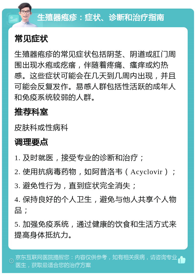 生殖器疱疹：症状、诊断和治疗指南 常见症状 生殖器疱疹的常见症状包括阴茎、阴道或肛门周围出现水疱或疙瘩，伴随着疼痛、瘙痒或灼热感。这些症状可能会在几天到几周内出现，并且可能会反复发作。易感人群包括性活跃的成年人和免疫系统较弱的人群。 推荐科室 皮肤科或性病科 调理要点 1. 及时就医，接受专业的诊断和治疗； 2. 使用抗病毒药物，如阿昔洛韦（Acyclovir）； 3. 避免性行为，直到症状完全消失； 4. 保持良好的个人卫生，避免与他人共享个人物品； 5. 加强免疫系统，通过健康的饮食和生活方式来提高身体抵抗力。