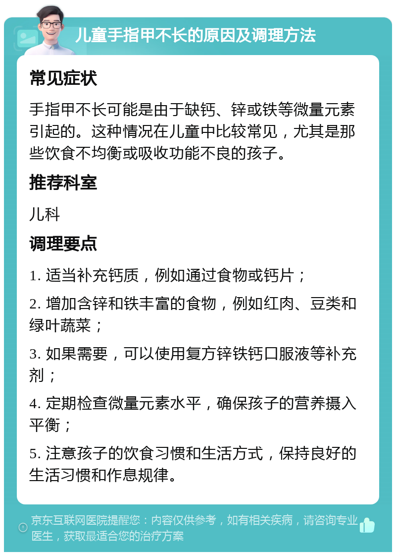 儿童手指甲不长的原因及调理方法 常见症状 手指甲不长可能是由于缺钙、锌或铁等微量元素引起的。这种情况在儿童中比较常见，尤其是那些饮食不均衡或吸收功能不良的孩子。 推荐科室 儿科 调理要点 1. 适当补充钙质，例如通过食物或钙片； 2. 增加含锌和铁丰富的食物，例如红肉、豆类和绿叶蔬菜； 3. 如果需要，可以使用复方锌铁钙口服液等补充剂； 4. 定期检查微量元素水平，确保孩子的营养摄入平衡； 5. 注意孩子的饮食习惯和生活方式，保持良好的生活习惯和作息规律。