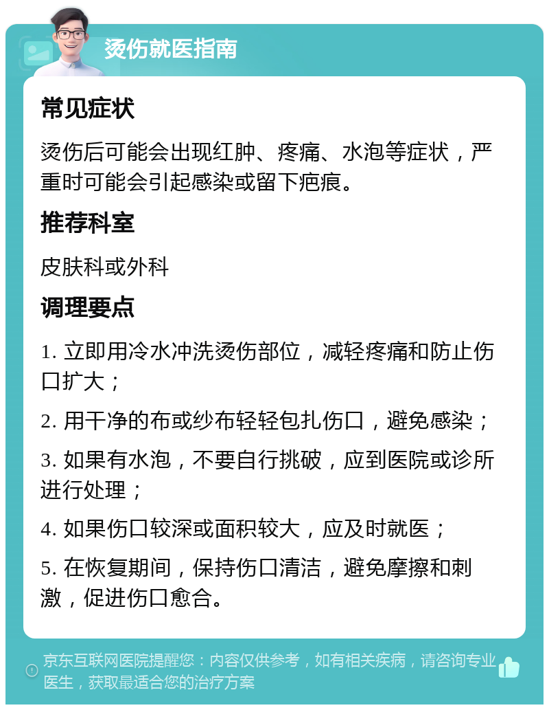 烫伤就医指南 常见症状 烫伤后可能会出现红肿、疼痛、水泡等症状，严重时可能会引起感染或留下疤痕。 推荐科室 皮肤科或外科 调理要点 1. 立即用冷水冲洗烫伤部位，减轻疼痛和防止伤口扩大； 2. 用干净的布或纱布轻轻包扎伤口，避免感染； 3. 如果有水泡，不要自行挑破，应到医院或诊所进行处理； 4. 如果伤口较深或面积较大，应及时就医； 5. 在恢复期间，保持伤口清洁，避免摩擦和刺激，促进伤口愈合。