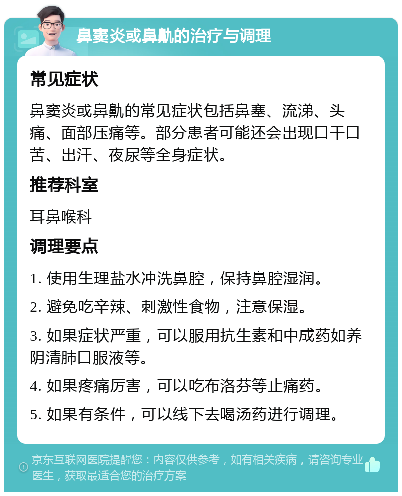 鼻窦炎或鼻鼽的治疗与调理 常见症状 鼻窦炎或鼻鼽的常见症状包括鼻塞、流涕、头痛、面部压痛等。部分患者可能还会出现口干口苦、出汗、夜尿等全身症状。 推荐科室 耳鼻喉科 调理要点 1. 使用生理盐水冲洗鼻腔，保持鼻腔湿润。 2. 避免吃辛辣、刺激性食物，注意保湿。 3. 如果症状严重，可以服用抗生素和中成药如养阴清肺口服液等。 4. 如果疼痛厉害，可以吃布洛芬等止痛药。 5. 如果有条件，可以线下去喝汤药进行调理。