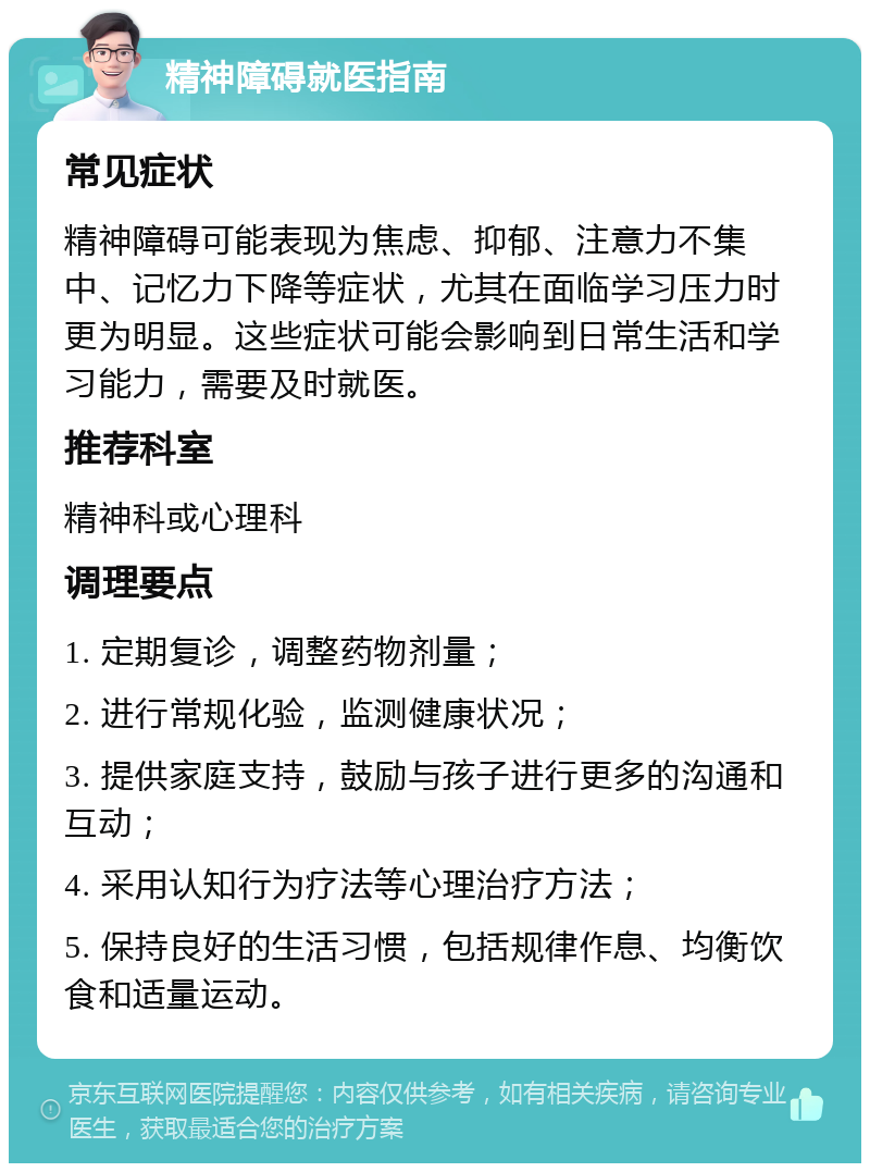 精神障碍就医指南 常见症状 精神障碍可能表现为焦虑、抑郁、注意力不集中、记忆力下降等症状，尤其在面临学习压力时更为明显。这些症状可能会影响到日常生活和学习能力，需要及时就医。 推荐科室 精神科或心理科 调理要点 1. 定期复诊，调整药物剂量； 2. 进行常规化验，监测健康状况； 3. 提供家庭支持，鼓励与孩子进行更多的沟通和互动； 4. 采用认知行为疗法等心理治疗方法； 5. 保持良好的生活习惯，包括规律作息、均衡饮食和适量运动。