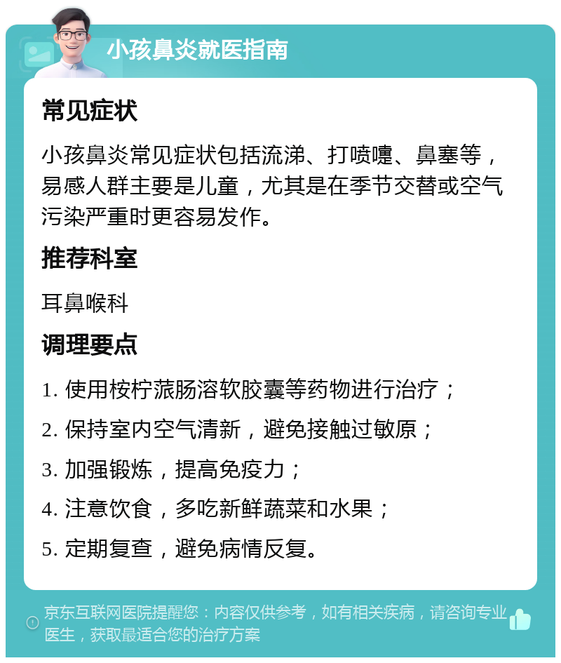 小孩鼻炎就医指南 常见症状 小孩鼻炎常见症状包括流涕、打喷嚏、鼻塞等，易感人群主要是儿童，尤其是在季节交替或空气污染严重时更容易发作。 推荐科室 耳鼻喉科 调理要点 1. 使用桉柠蒎肠溶软胶囊等药物进行治疗； 2. 保持室内空气清新，避免接触过敏原； 3. 加强锻炼，提高免疫力； 4. 注意饮食，多吃新鲜蔬菜和水果； 5. 定期复查，避免病情反复。