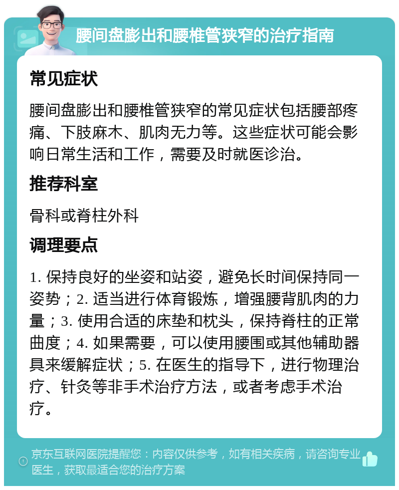 腰间盘膨出和腰椎管狭窄的治疗指南 常见症状 腰间盘膨出和腰椎管狭窄的常见症状包括腰部疼痛、下肢麻木、肌肉无力等。这些症状可能会影响日常生活和工作，需要及时就医诊治。 推荐科室 骨科或脊柱外科 调理要点 1. 保持良好的坐姿和站姿，避免长时间保持同一姿势；2. 适当进行体育锻炼，增强腰背肌肉的力量；3. 使用合适的床垫和枕头，保持脊柱的正常曲度；4. 如果需要，可以使用腰围或其他辅助器具来缓解症状；5. 在医生的指导下，进行物理治疗、针灸等非手术治疗方法，或者考虑手术治疗。