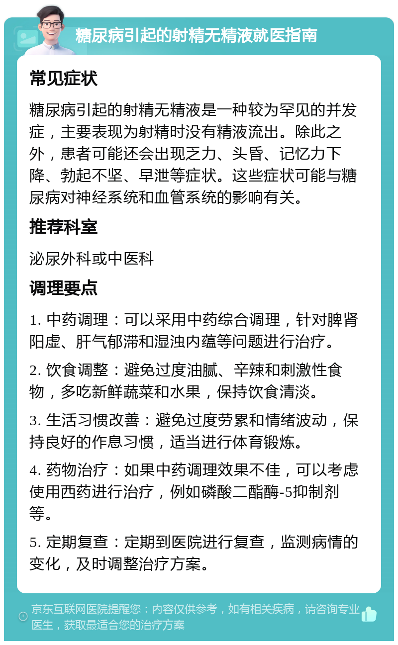 糖尿病引起的射精无精液就医指南 常见症状 糖尿病引起的射精无精液是一种较为罕见的并发症，主要表现为射精时没有精液流出。除此之外，患者可能还会出现乏力、头昏、记忆力下降、勃起不坚、早泄等症状。这些症状可能与糖尿病对神经系统和血管系统的影响有关。 推荐科室 泌尿外科或中医科 调理要点 1. 中药调理：可以采用中药综合调理，针对脾肾阳虚、肝气郁滞和湿浊内蕴等问题进行治疗。 2. 饮食调整：避免过度油腻、辛辣和刺激性食物，多吃新鲜蔬菜和水果，保持饮食清淡。 3. 生活习惯改善：避免过度劳累和情绪波动，保持良好的作息习惯，适当进行体育锻炼。 4. 药物治疗：如果中药调理效果不佳，可以考虑使用西药进行治疗，例如磷酸二酯酶-5抑制剂等。 5. 定期复查：定期到医院进行复查，监测病情的变化，及时调整治疗方案。