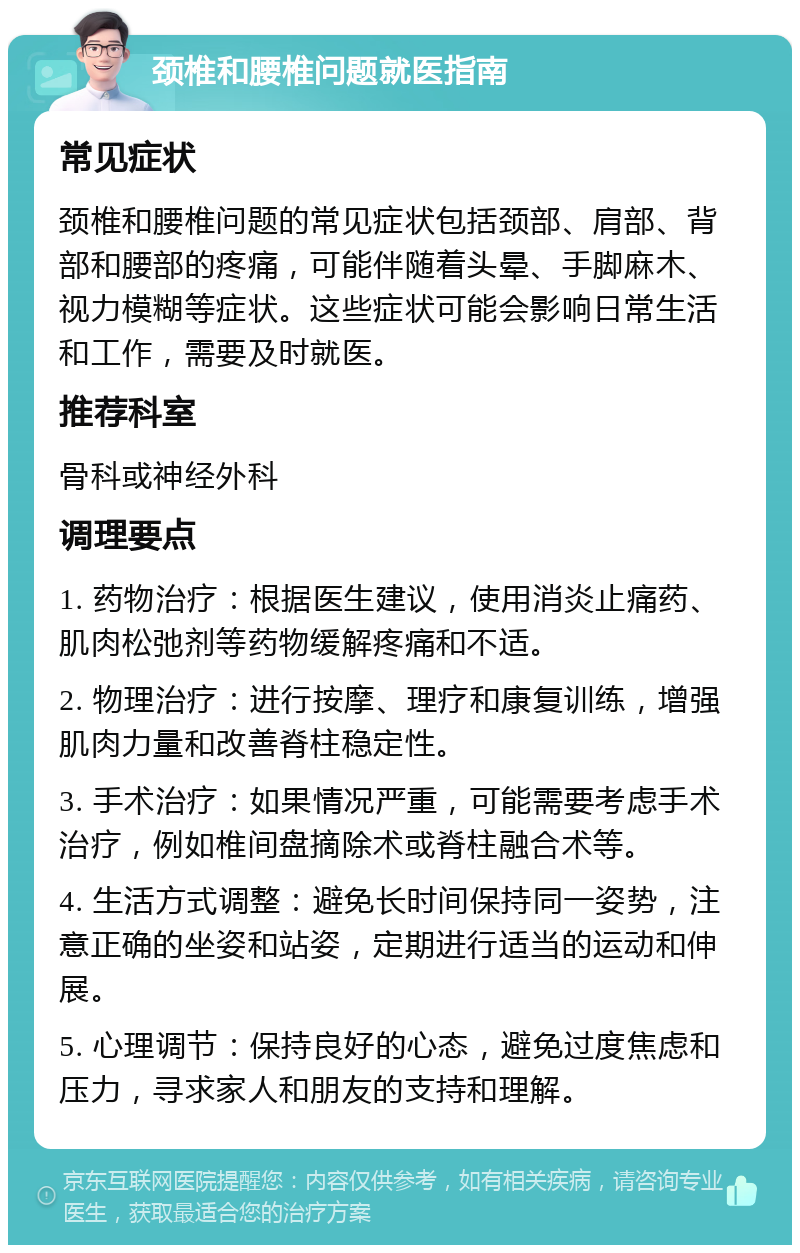 颈椎和腰椎问题就医指南 常见症状 颈椎和腰椎问题的常见症状包括颈部、肩部、背部和腰部的疼痛，可能伴随着头晕、手脚麻木、视力模糊等症状。这些症状可能会影响日常生活和工作，需要及时就医。 推荐科室 骨科或神经外科 调理要点 1. 药物治疗：根据医生建议，使用消炎止痛药、肌肉松弛剂等药物缓解疼痛和不适。 2. 物理治疗：进行按摩、理疗和康复训练，增强肌肉力量和改善脊柱稳定性。 3. 手术治疗：如果情况严重，可能需要考虑手术治疗，例如椎间盘摘除术或脊柱融合术等。 4. 生活方式调整：避免长时间保持同一姿势，注意正确的坐姿和站姿，定期进行适当的运动和伸展。 5. 心理调节：保持良好的心态，避免过度焦虑和压力，寻求家人和朋友的支持和理解。