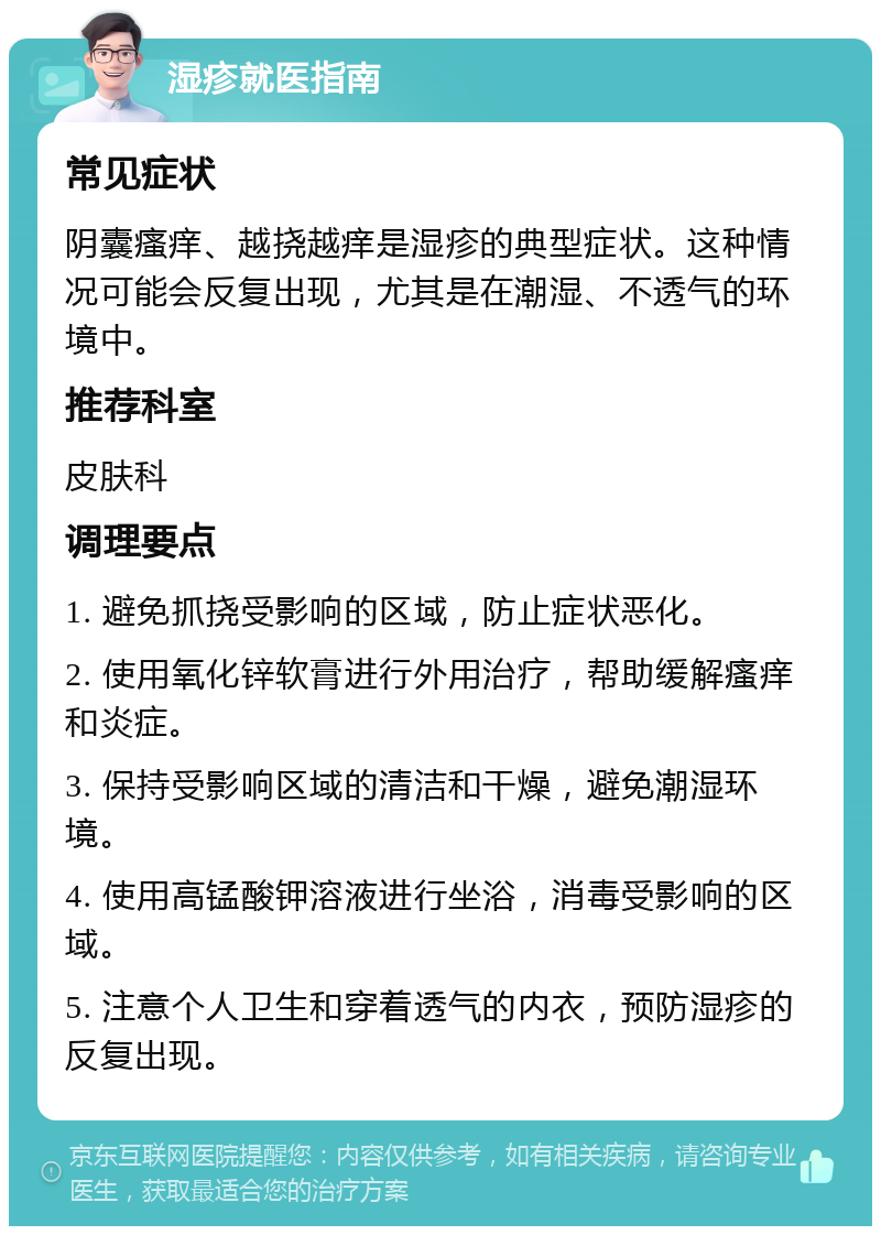 湿疹就医指南 常见症状 阴囊瘙痒、越挠越痒是湿疹的典型症状。这种情况可能会反复出现，尤其是在潮湿、不透气的环境中。 推荐科室 皮肤科 调理要点 1. 避免抓挠受影响的区域，防止症状恶化。 2. 使用氧化锌软膏进行外用治疗，帮助缓解瘙痒和炎症。 3. 保持受影响区域的清洁和干燥，避免潮湿环境。 4. 使用高锰酸钾溶液进行坐浴，消毒受影响的区域。 5. 注意个人卫生和穿着透气的内衣，预防湿疹的反复出现。