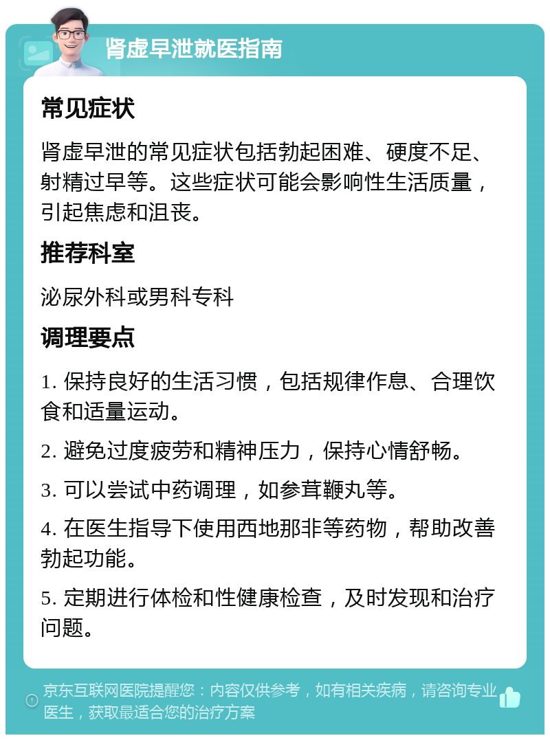 肾虚早泄就医指南 常见症状 肾虚早泄的常见症状包括勃起困难、硬度不足、射精过早等。这些症状可能会影响性生活质量，引起焦虑和沮丧。 推荐科室 泌尿外科或男科专科 调理要点 1. 保持良好的生活习惯，包括规律作息、合理饮食和适量运动。 2. 避免过度疲劳和精神压力，保持心情舒畅。 3. 可以尝试中药调理，如参茸鞭丸等。 4. 在医生指导下使用西地那非等药物，帮助改善勃起功能。 5. 定期进行体检和性健康检查，及时发现和治疗问题。