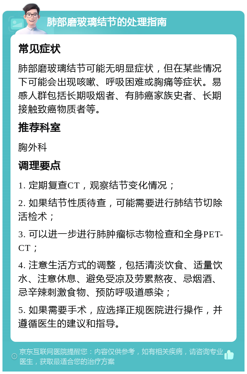 肺部磨玻璃结节的处理指南 常见症状 肺部磨玻璃结节可能无明显症状，但在某些情况下可能会出现咳嗽、呼吸困难或胸痛等症状。易感人群包括长期吸烟者、有肺癌家族史者、长期接触致癌物质者等。 推荐科室 胸外科 调理要点 1. 定期复查CT，观察结节变化情况； 2. 如果结节性质待查，可能需要进行肺结节切除活检术； 3. 可以进一步进行肺肿瘤标志物检查和全身PET-CT； 4. 注意生活方式的调整，包括清淡饮食、适量饮水、注意休息、避免受凉及劳累熬夜、忌烟酒、忌辛辣刺激食物、预防呼吸道感染； 5. 如果需要手术，应选择正规医院进行操作，并遵循医生的建议和指导。