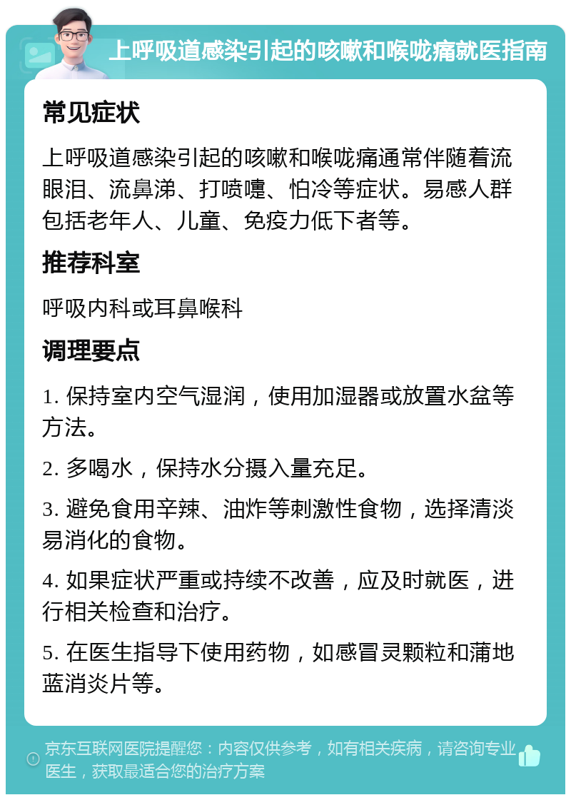 上呼吸道感染引起的咳嗽和喉咙痛就医指南 常见症状 上呼吸道感染引起的咳嗽和喉咙痛通常伴随着流眼泪、流鼻涕、打喷嚏、怕冷等症状。易感人群包括老年人、儿童、免疫力低下者等。 推荐科室 呼吸内科或耳鼻喉科 调理要点 1. 保持室内空气湿润，使用加湿器或放置水盆等方法。 2. 多喝水，保持水分摄入量充足。 3. 避免食用辛辣、油炸等刺激性食物，选择清淡易消化的食物。 4. 如果症状严重或持续不改善，应及时就医，进行相关检查和治疗。 5. 在医生指导下使用药物，如感冒灵颗粒和蒲地蓝消炎片等。