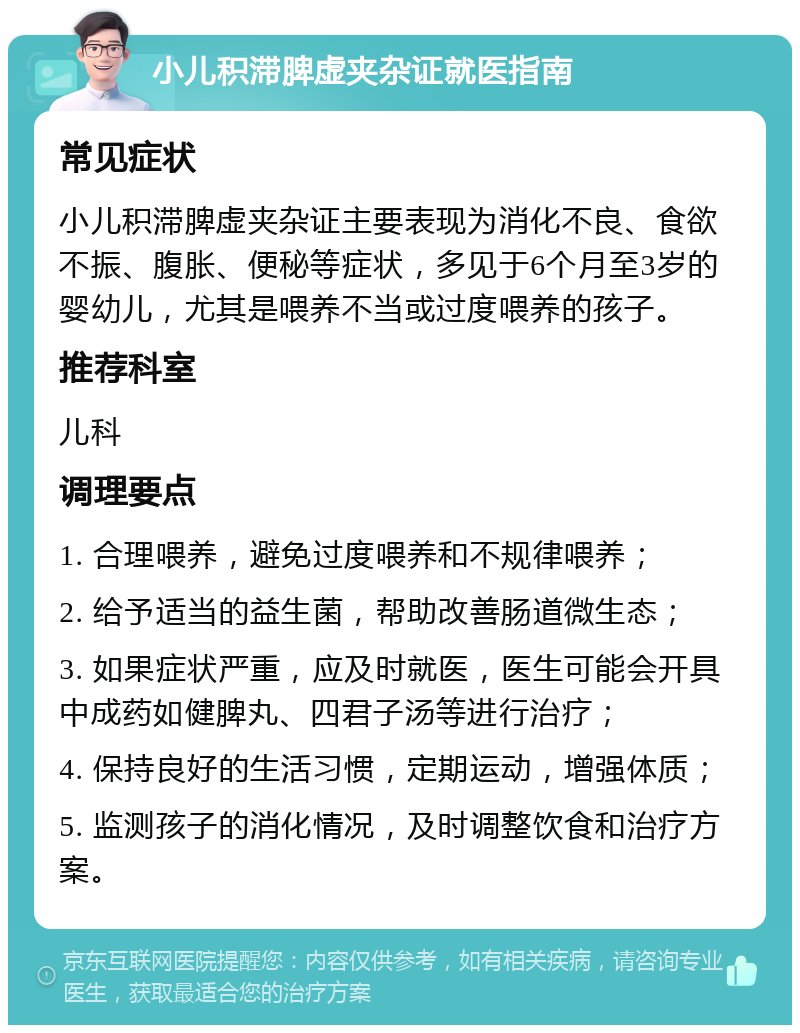 小儿积滞脾虚夹杂证就医指南 常见症状 小儿积滞脾虚夹杂证主要表现为消化不良、食欲不振、腹胀、便秘等症状，多见于6个月至3岁的婴幼儿，尤其是喂养不当或过度喂养的孩子。 推荐科室 儿科 调理要点 1. 合理喂养，避免过度喂养和不规律喂养； 2. 给予适当的益生菌，帮助改善肠道微生态； 3. 如果症状严重，应及时就医，医生可能会开具中成药如健脾丸、四君子汤等进行治疗； 4. 保持良好的生活习惯，定期运动，增强体质； 5. 监测孩子的消化情况，及时调整饮食和治疗方案。